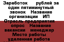 Заработок 180 рублей за один пятиминутный звонок › Название организации ­ ИП › Отрасль предприятия ­ опрос › Название вакансии ­ менеджер › Место работы ­ удаленная работа › Минимальный оклад ­ 180 › Возраст от ­ 18 › Возраст до ­ 60 - Все города Работа » Вакансии   . Ленинградская обл.